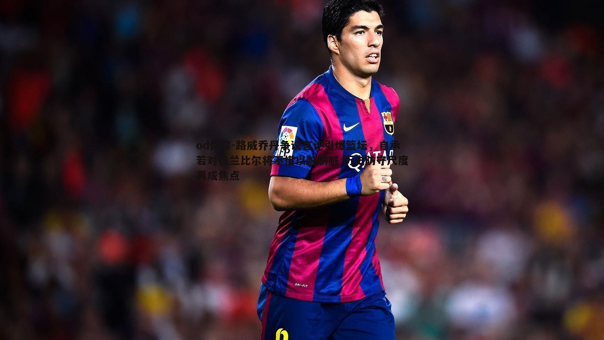 路威乔丹争议言论引爆篮坛,自承若对位兰比尔将不惜以脏制脏 历史防守尺度再成焦点