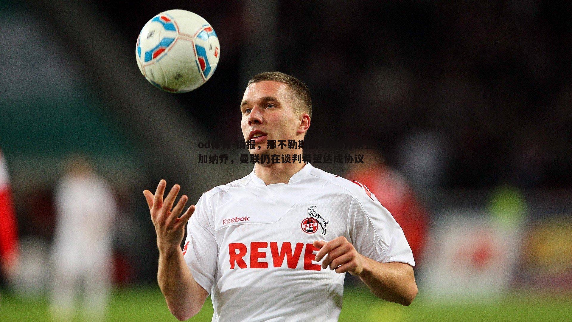 od体育-镜报，那不勒斯欲4500万镑签加纳乔，曼联仍在谈判希望达成协议